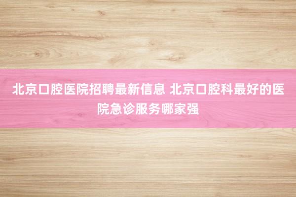 北京口腔医院招聘最新信息 北京口腔科最好的医院急诊服务哪家强