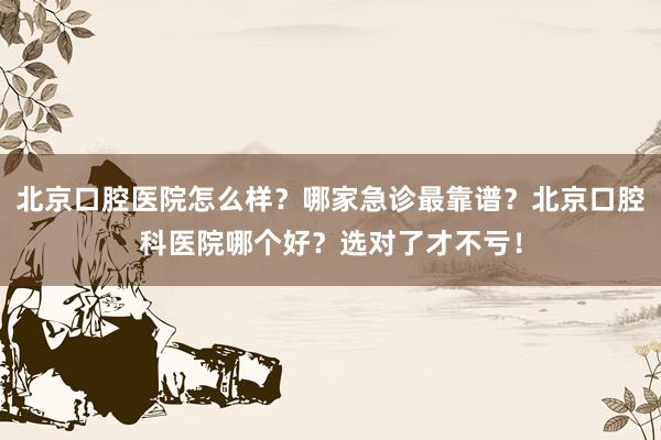 北京口腔医院怎么样？哪家急诊最靠谱？北京口腔科医院哪个好？选对了才不亏！
