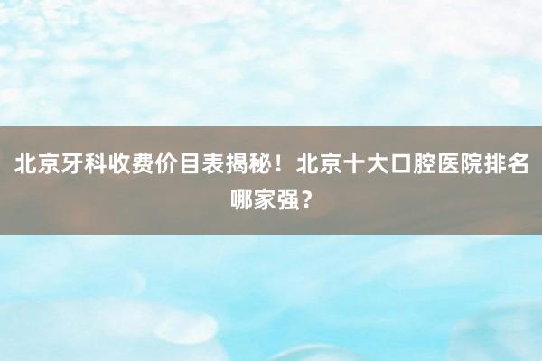 北京牙科收费价目表揭秘！北京十大口腔医院排名哪家强？