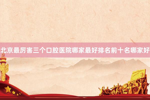 北京最厉害三个口腔医院哪家最好排名前十名哪家好