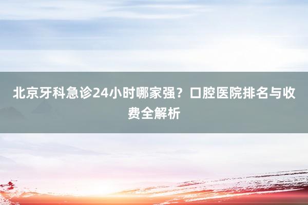北京牙科急诊24小时哪家强？口腔医院排名与收费全解析