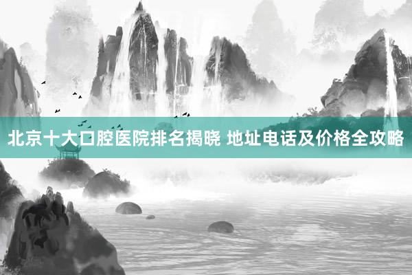 北京十大口腔医院排名揭晓 地址电话及价格全攻略