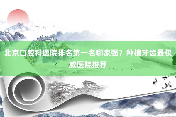 北京口腔科医院排名第一名哪家强？种植牙齿最权威医院推荐