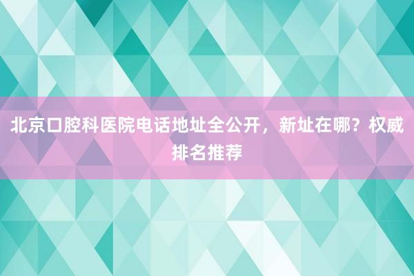 北京口腔科医院电话地址全公开，新址在哪？权威排名推荐