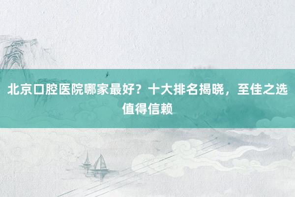北京口腔医院哪家最好？十大排名揭晓，至佳之选值得信赖