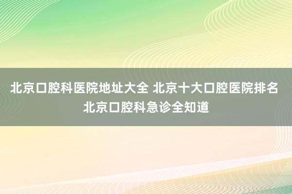 北京口腔科医院地址大全 北京十大口腔医院排名 北京口腔科急诊全知道
