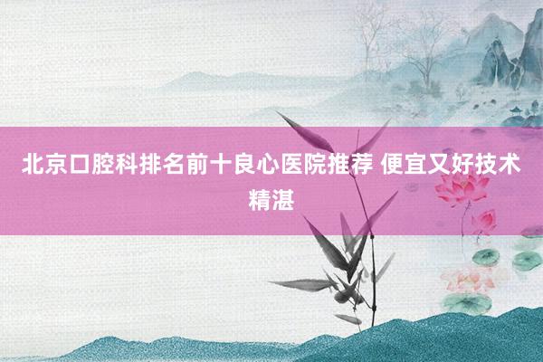 北京口腔科排名前十良心医院推荐 便宜又好技术精湛