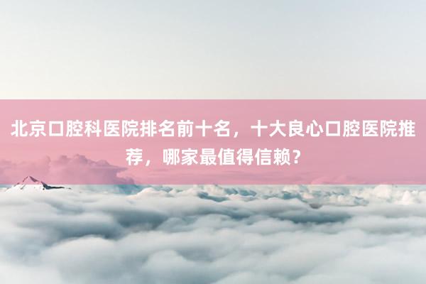 北京口腔科医院排名前十名，十大良心口腔医院推荐，哪家最值得信赖？