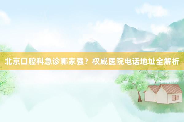 北京口腔科急诊哪家强？权威医院电话地址全解析