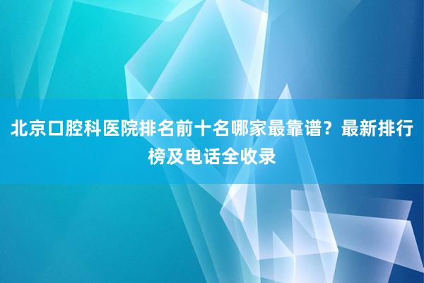 北京口腔科医院排名前十名哪家最靠谱？最新排行榜及电话全收录