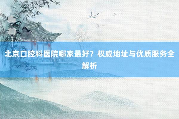 北京口腔科医院哪家最好？权威地址与优质服务全解析