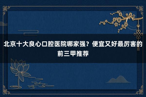 北京十大良心口腔医院哪家强？便宜又好最厉害的前三甲推荐