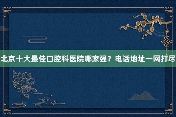 北京十大最佳口腔科医院哪家强？电话地址一网打尽