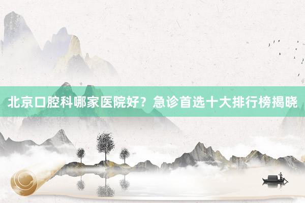 北京口腔科哪家医院好？急诊首选十大排行榜揭晓