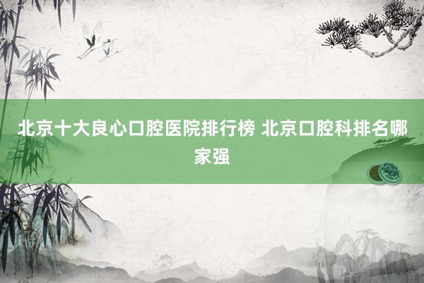 北京十大良心口腔医院排行榜 北京口腔科排名哪家强