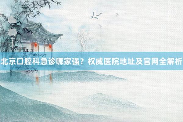 北京口腔科急诊哪家强？权威医院地址及官网全解析
