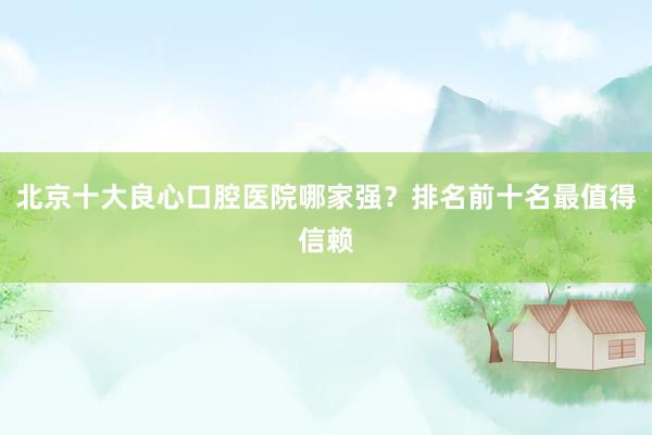 北京十大良心口腔医院哪家强？排名前十名最值得信赖
