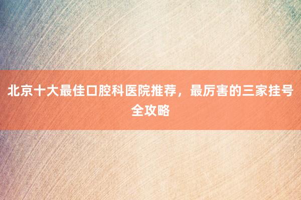 北京十大最佳口腔科医院推荐，最厉害的三家挂号全攻略