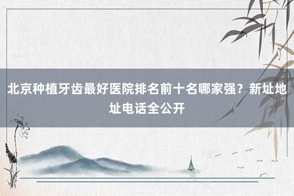 北京种植牙齿最好医院排名前十名哪家强？新址地址电话全公开