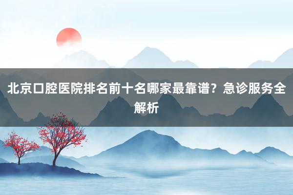 北京口腔医院排名前十名哪家最靠谱？急诊服务全解析