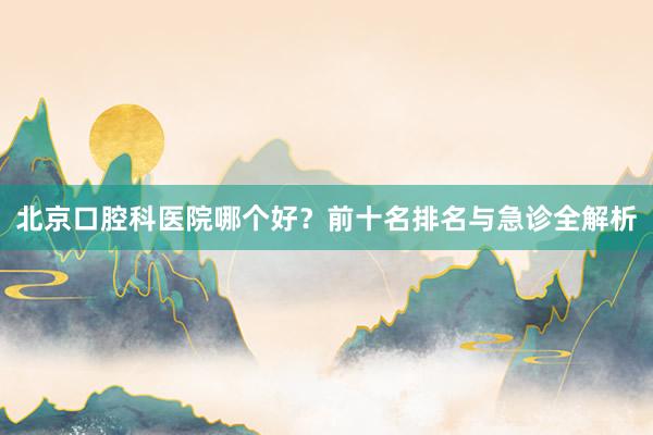 北京口腔科医院哪个好？前十名排名与急诊全解析