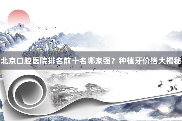 北京口腔医院排名前十名哪家强？种植牙价格大揭秘
