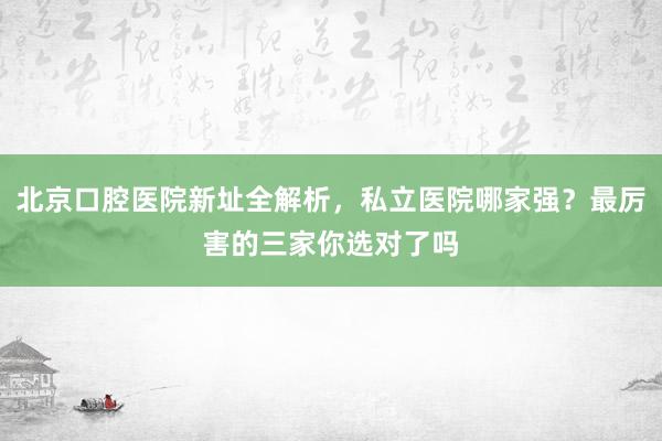 北京口腔医院新址全解析，私立医院哪家强？最厉害的三家你选对了吗