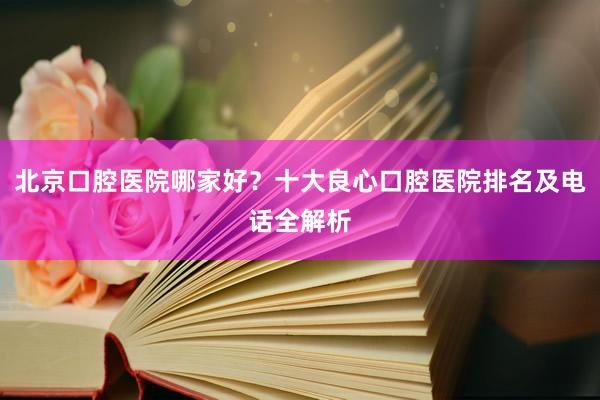 北京口腔医院哪家好？十大良心口腔医院排名及电话全解析