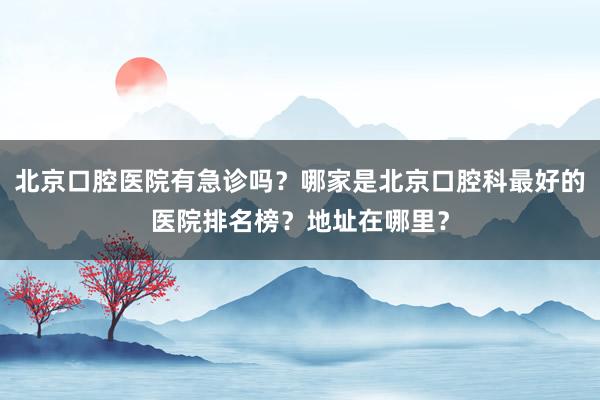 北京口腔医院有急诊吗？哪家是北京口腔科最好的医院排名榜？地址在哪里？