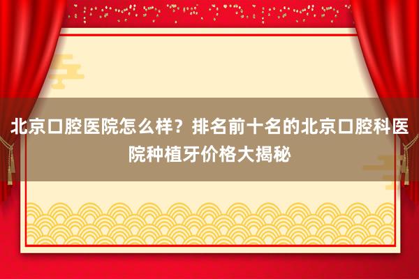 北京口腔医院怎么样？排名前十名的北京口腔科医院种植牙价格大揭秘