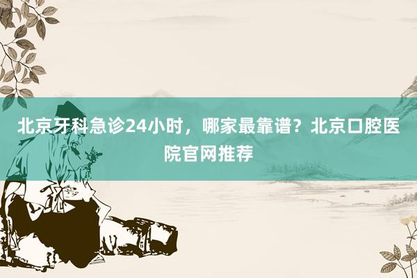 北京牙科急诊24小时，哪家最靠谱？北京口腔医院官网推荐