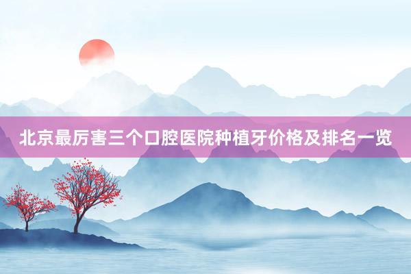 北京最厉害三个口腔医院种植牙价格及排名一览
