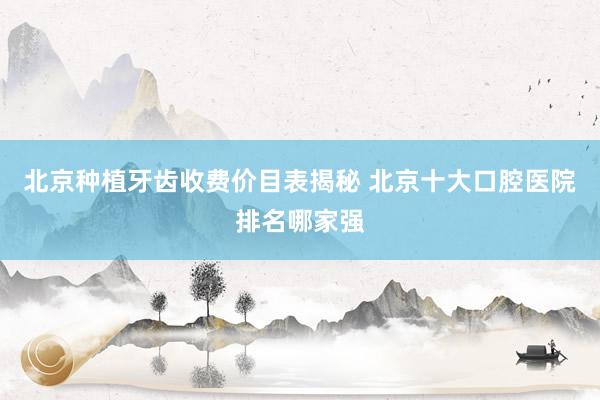 北京种植牙齿收费价目表揭秘 北京十大口腔医院排名哪家强