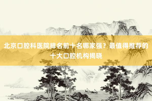 北京口腔科医院排名前十名哪家强？最值得推荐的十大口腔机构揭晓