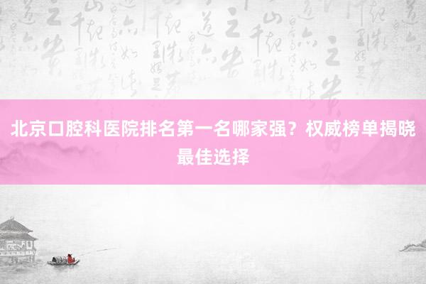 北京口腔科医院排名第一名哪家强？权威榜单揭晓最佳选择