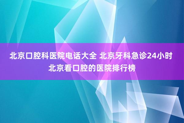北京口腔科医院电话大全 北京牙科急诊24小时 北京看口腔的医院排行榜
