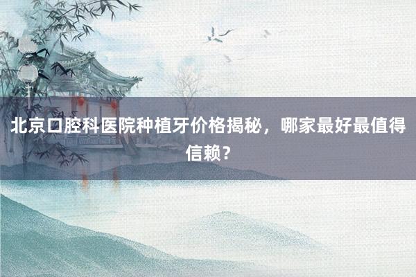 北京口腔科医院种植牙价格揭秘，哪家最好最值得信赖？