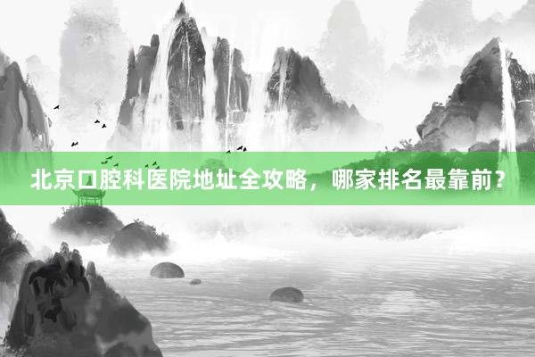 北京口腔科医院地址全攻略，哪家排名最靠前？