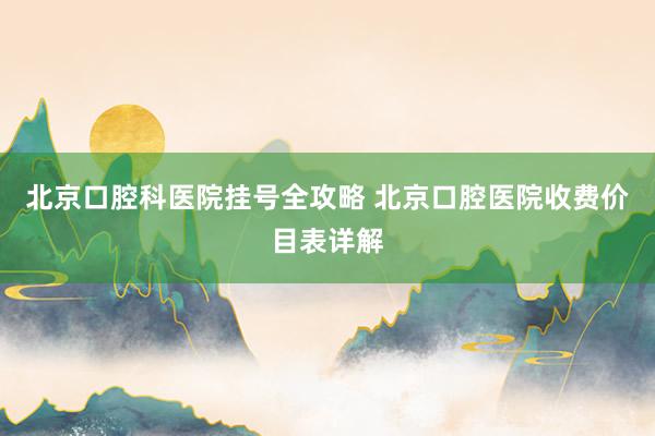 北京口腔科医院挂号全攻略 北京口腔医院收费价目表详解