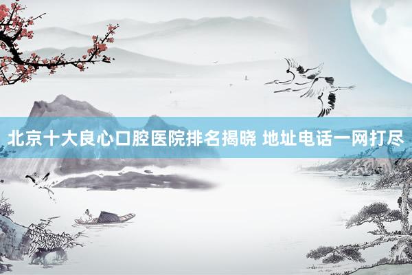 北京十大良心口腔医院排名揭晓 地址电话一网打尽
