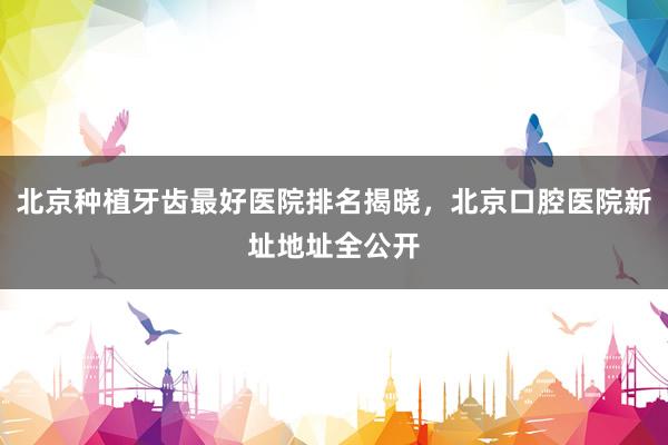 北京种植牙齿最好医院排名揭晓，北京口腔医院新址地址全公开
