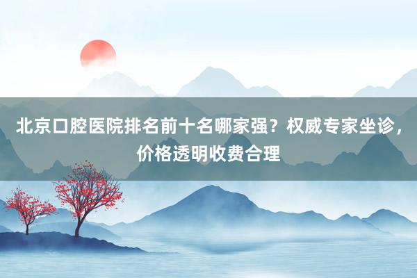 北京口腔医院排名前十名哪家强？权威专家坐诊，价格透明收费合理