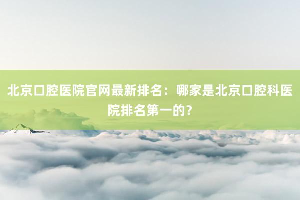 北京口腔医院官网最新排名：哪家是北京口腔科医院排名第一的？