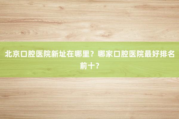 北京口腔医院新址在哪里？哪家口腔医院最好排名前十？