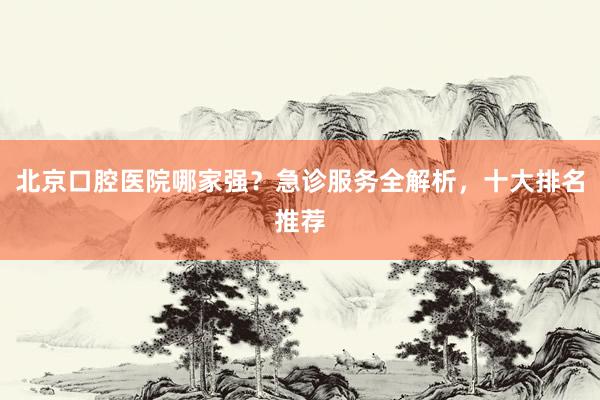北京口腔医院哪家强？急诊服务全解析，十大排名推荐