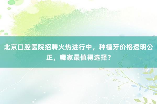 北京口腔医院招聘火热进行中，种植牙价格透明公正，哪家最值得选择？