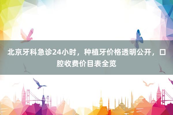 北京牙科急诊24小时，种植牙价格透明公开，口腔收费价目表全览