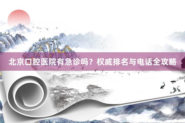 北京口腔医院有急诊吗？权威排名与电话全攻略