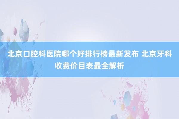 北京口腔科医院哪个好排行榜最新发布 北京牙科收费价目表最全解析