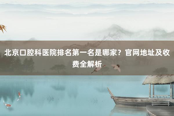 北京口腔科医院排名第一名是哪家？官网地址及收费全解析
